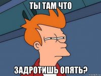 ты там что задротишь опять?