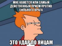 мне кажется или самый действенный прием против сильного врага это удар по яйцам