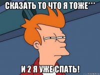 сказать то что я тоже*** и 2 я уже спать!