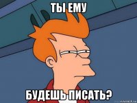 ты ему будешь писать?