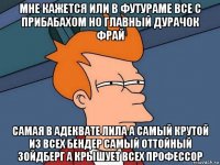 мне кажется или в футураме все с прибабахом но главный дурачок фрай самая в адеквате лила а самый крутой из всех бендер самый оттойный зойдберг а крышует всех профессор