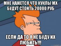 мне кажется что куклы мх будут стоить 20000 руб если да то я не буду их любить!!!