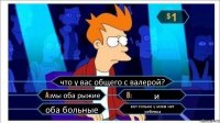 что у вас общего с валерой? мы оба рыжие и оба больные вот только у меня нет ребенка