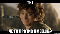 ты чё то против имеешь?