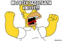 мы всех задолбали ужееее!!! 