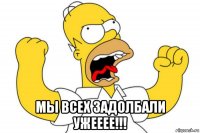  мы всех задолбали ужееее!!!