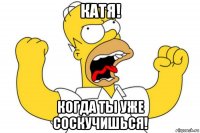 катя! когда ты уже соскучишься!