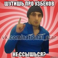 шутишь про узбеков не ссышься?