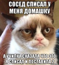 сосед списал у меня домашку а училка сказала что это я списал и поставила 2