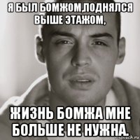 я был бомжом,поднялся выше этажом, жизнь бомжа мне больше не нужна.