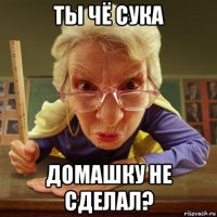 ты чё сука домашку не сделал?