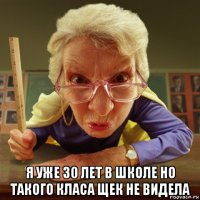  я уже 30 лет в школе но такого класа щек не видела