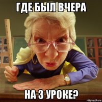 где был вчера на 3 уроке?