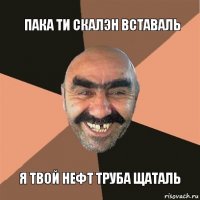 пака ти скалэн вставаль я твой нефт труба щаталь