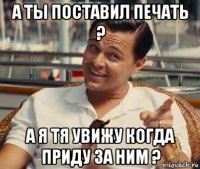 а ты поставил печать ? а я тя увижу когда приду за ним ?