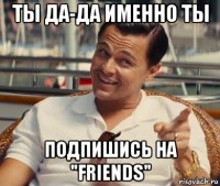 ты да-да именно ты подпишись на "friends"