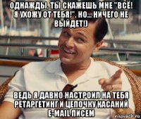 однажды, ты скажешь мне "всё! я ухожу от тебя!", но... ничего не выйдет!) ведь я давно настроил на тебя ретаргетинг и цепочку касаний e-mail писем