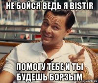 не бойся ведь я bistir помогу тебе и ты будешь борзым