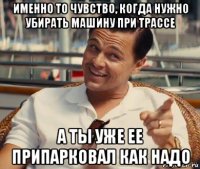 именно то чувство, когда нужно убирать машину при трассе а ты уже ее припарковал как надо