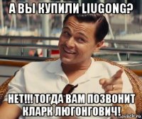 а вы купили liugong? нет!!! тогда вам позвонит кларк люгонгович!