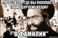 простите а где вы покупаете такие дорогие вещи? -"в фамилии"