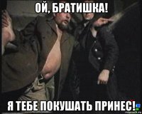 ой, братишка! я тебе покушать принес!