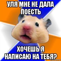 уля мне не дала поесть хочешь я написаю на тебя?