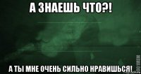 а знаешь что?! а ты мне очень сильно нравишься!