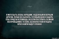 я могу быть очень хорошим , надежным и верным другом, лучше не сыскать, готовым даже в ущерб себе придти на помощь, но если поступить со мной несправедливо, то хуже, безжалостней и подлее врага найти будет сложно