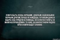 я могу быть очень хорошим , добрым, надежным и верным другом, лучше не найдешь, готовым даже в ущерб себе придти на помощь, но если поступить со мной несправедливо, то хуже, безжалостней и подлее врага найти будет сложно.