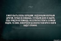 я могу быть очень хорошим , надежным и верным другом, лучше не найдешь, готовым даже в ущерб себе придти на помощь, но если поступить со мной подло, то хуже, коварней и безжалостней врага найти будет сложно.