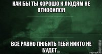 как бы ты хорошо к людям не относился всё равно любить тебя никто не будет...