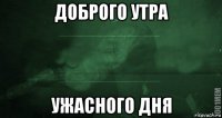 доброго утра ужасного дня