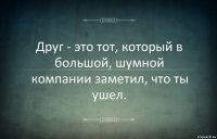 Друг - это тот, котoрый в большой, шумной компании заметил, чтo ты ушел.