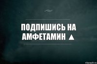 Подпишись на АмФеТаМиН ▲