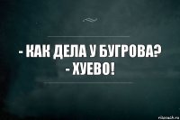 - Как дела у Бугрова?
- Хуево!