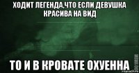 ходит легенда,что если девушка красива на вид то и в кровате охуенна