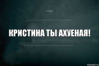 Кристина ты ахуеная!