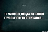 То чувство, когда из нашей группы кто-то отписался ...