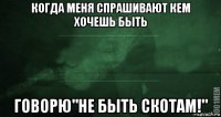 когда меня спрашивают кем хочешь быть говорю"не быть скотам!"