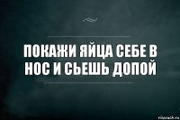 покажи яйца себе в нос и сьешь допой