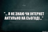 "... Я не знаю чи інтернет актульно на сьогоді..."