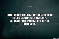 бесят люди, которые осуждают твои любимые сереалы, музыку...
вы такое, как "разные вкусы" не слышали?