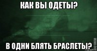 как вы одеты? в одни блять браслеты?