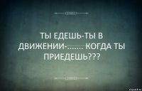 ТЫ ЕДЕШЬ-ТЫ В ДВИЖЕНИИ-....... КОГДА ТЫ ПРИЕДЕШЬ???