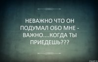 НЕВАЖНО ЧТО ОН ПОДУМАЛ ОБО МНЕ - ВАЖНО....КОГДА ТЫ ПРИЕДЕШЬ???