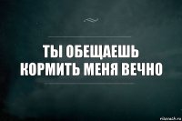 Ты обещаешь кормить меня вечно