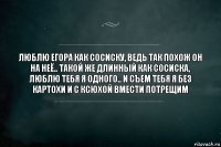 люблю егора как сосиску, ведь так похож он на неё.. такой же длинный как сосиска, люблю тебя я одного.. и съем тебя я без картохи и с Ксюхой вмести потрещим