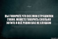 вы говорите что все мои страшилки говно. можете говорить сколько хотите я всё равно вас не слушаю