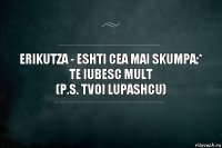 Erikutza - eshti cea mai skumpa:*
te iubesc mult
(p.s. tvoi Lupashcu)